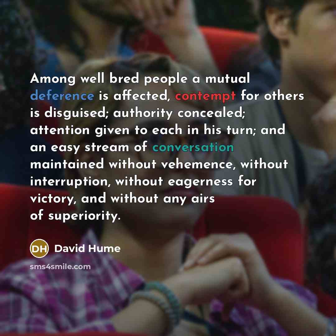 “Among well bred people a mutual deference is affected, contempt for others is disguised; authority concealed; attention given to each in his turn; and an easy stream of conversation maintained without vehemence, without interruption, without eagerness for victory, and without any airs of…” quote by David Hume