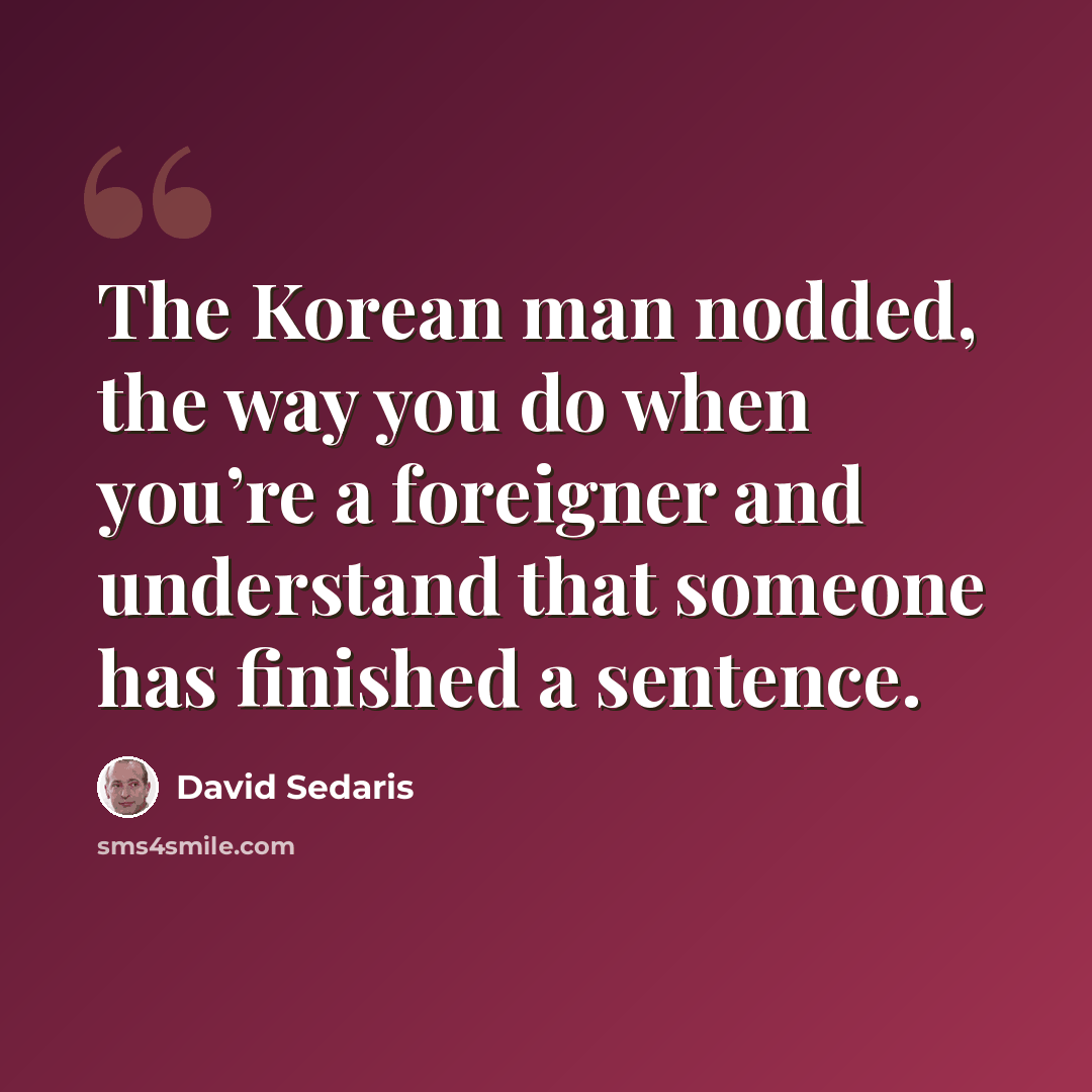 “The Korean man nodded, the way you do when you’re a foreigner and understand that someone has finished a sentence.” quote by David Sedaris