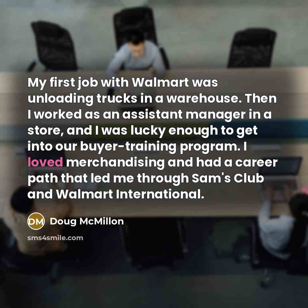 “My first job with Walmart was unloading trucks in a warehouse. Then I worked as an assistant manager in a store, and I was lucky enough to get into our buyer-training program. I loved merchandising and had a career path that led me through Sam's Club and Walmart International.” quote by Doug McMillon