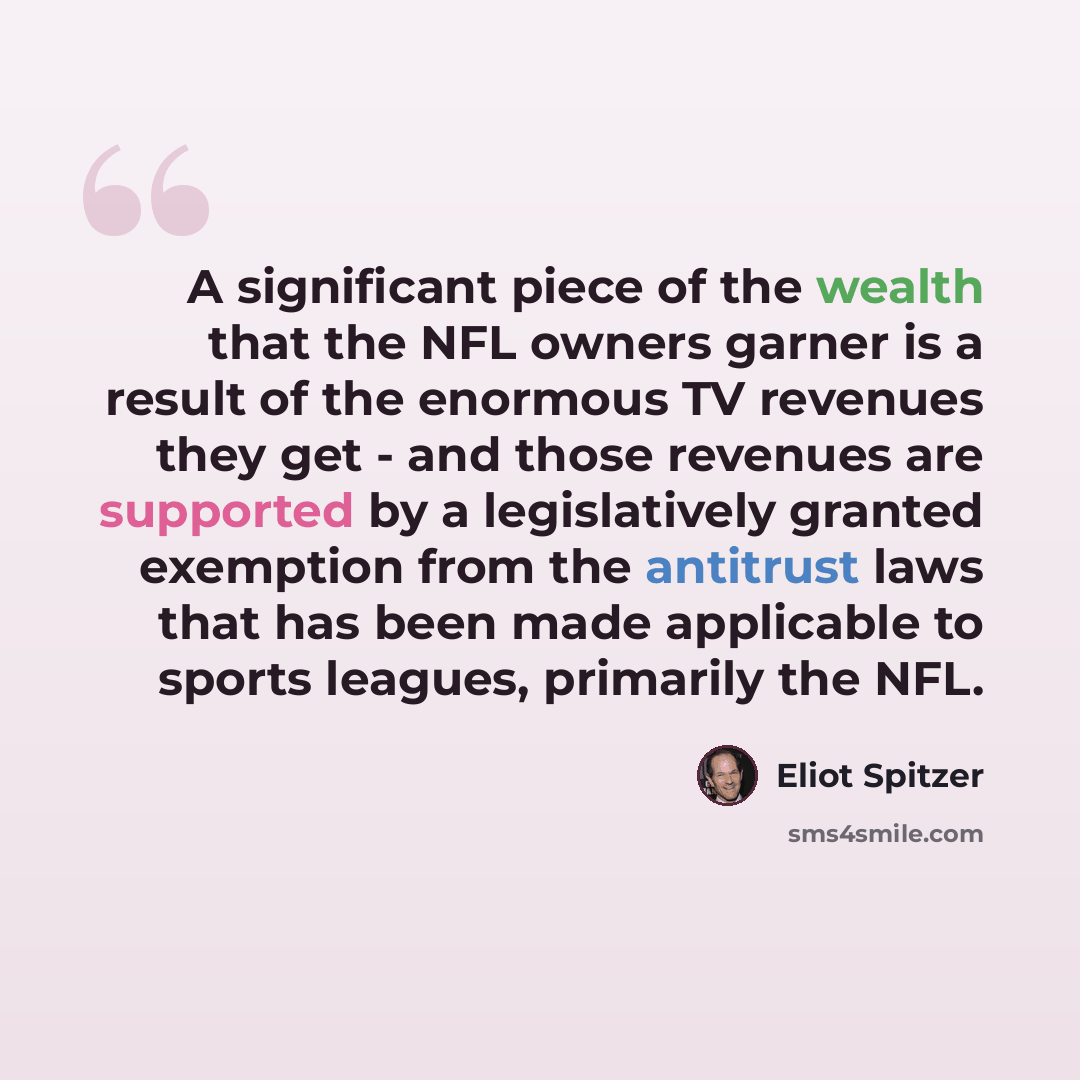 “A significant piece of the wealth that the NFL owners garner is a result of the enormous TV revenues they get - and those revenues are supported by a legislatively granted exemption from the antitrust laws that has been made applicable to sports leagues, primarily the NFL.” quote by Eliot Spitzer