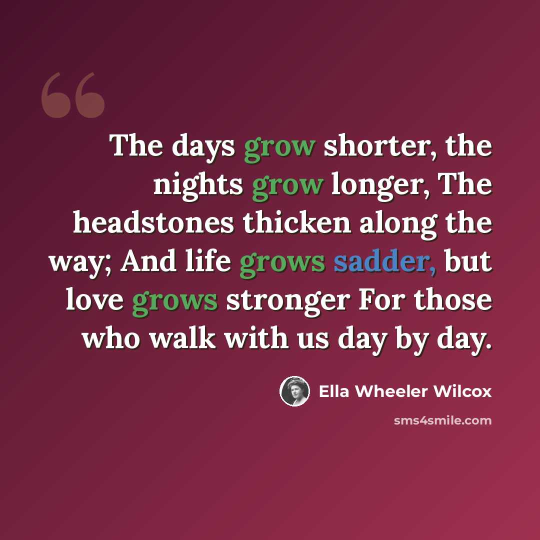 “The days grow shorter, the nights grow longer, The headstones thicken along the way; And life grows sadder, but love grows stronger For those who walk with us day by day.” quote by Ella Wheeler Wilcox