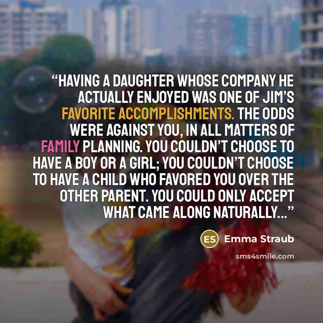 “Having a daughter whose company he actually enjoyed was one of Jim’s favorite accomplishments. The odds were against you, in all matters of family planning. You couldn’t choose to have a boy or a girl; you couldn’t choose to have a child who favored you over the other parent. You could only accept…” quote by Emma Straub