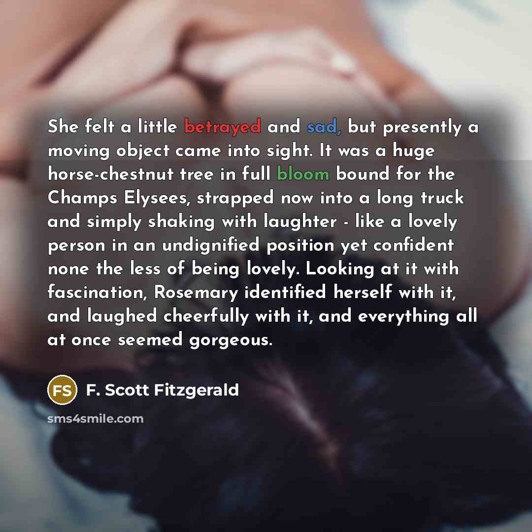 “She felt a little betrayed and sad, but presently a moving object came into sight. It was a huge horse-chestnut tree in full bloom bound for the Champs Elysees, strapped now into a long truck and simply shaking with laughter - like a lovely person in an undignified position yet confident none the…” quote by F. Scott Fitzgerald