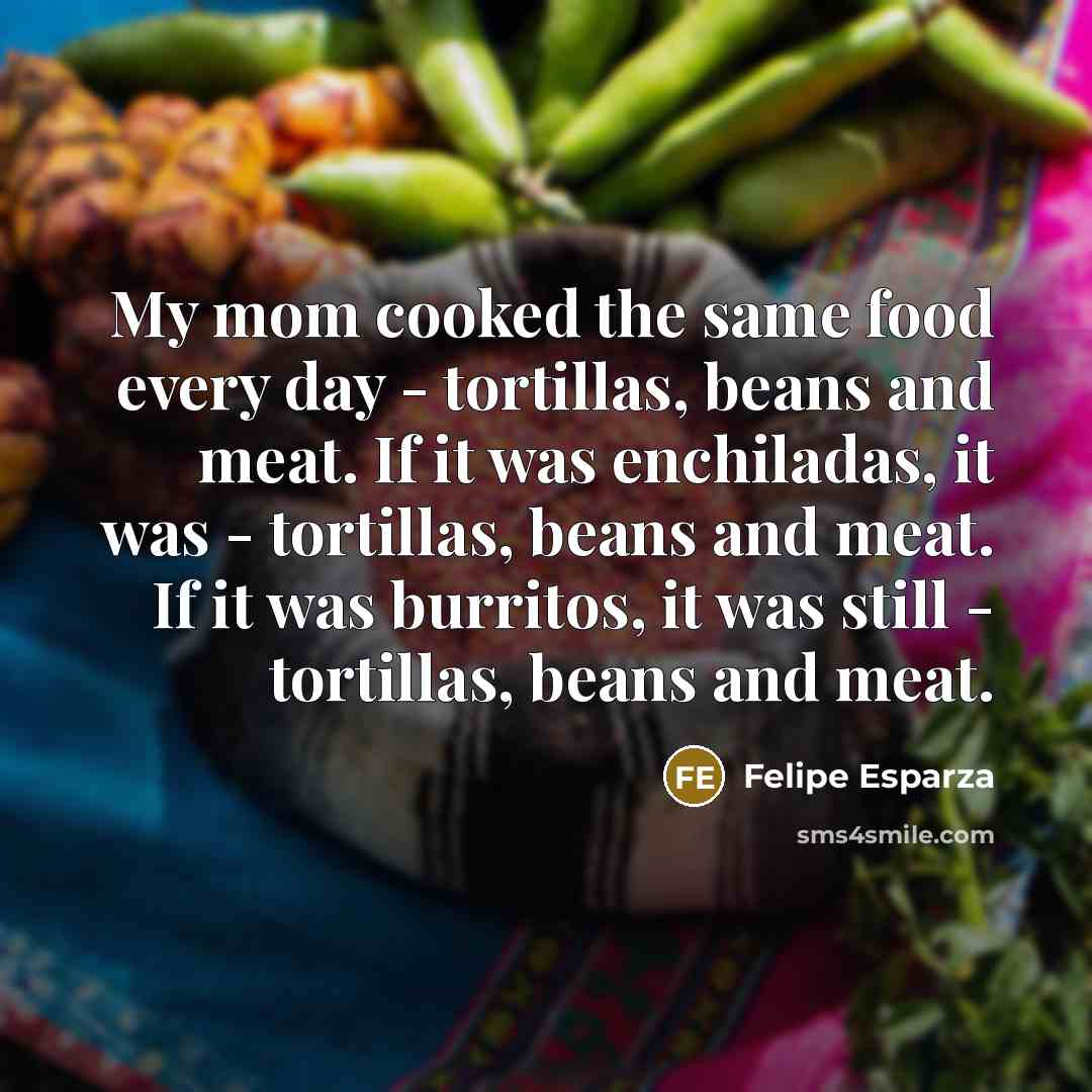 “My mom cooked the same food every day - tortillas, beans and meat. If it was enchiladas, it was - tortillas, beans and meat. If it was burritos, it was still - tortillas, beans and meat.” quote by Felipe Esparza