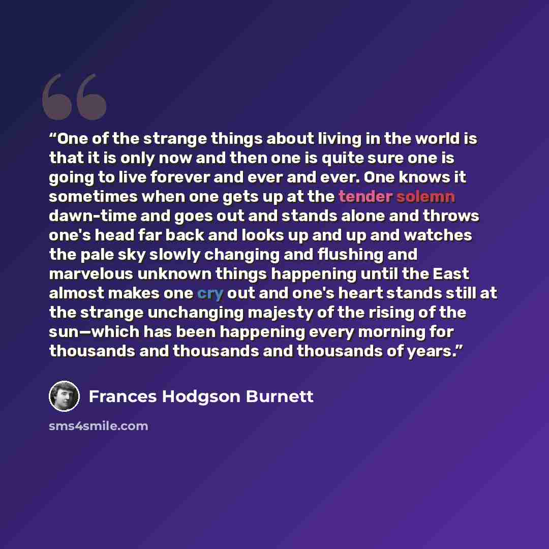 “One of the strange things about living in the world is that it is only now and then one is quite sure one is going to live forever and ever and ever. One knows it sometimes when one gets up at the tender solemn dawn-time and goes out and stands alone and throws one's head far back and looks up and…” quote by Frances Hodgson Burnett