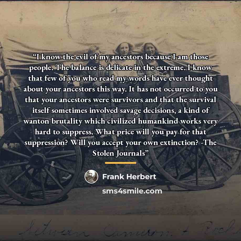“I know the evil of my ancestors because I am those people. The balance is delicate in the extreme. I know that few of you who read my words have ever thought about your ancestors this way. It has not occurred to you that your ancestors were survivors and that the survival itself sometimes involved…” quote by Frank Herbert
