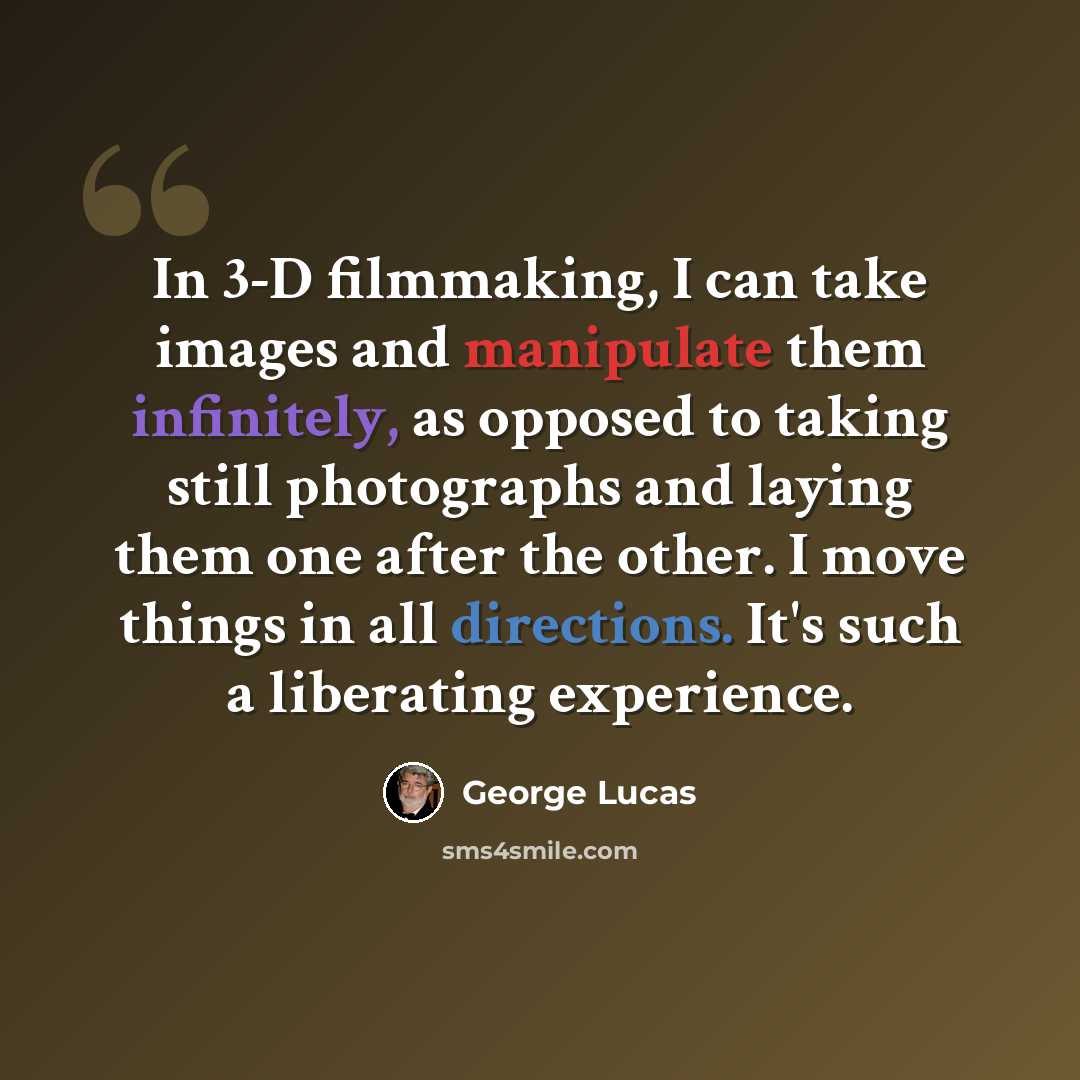 “In 3-D filmmaking, I can take images and manipulate them infinitely, as opposed to taking still photographs and laying them one after the other. I move things in all directions. It's such a liberating experience.” quote by George Lucas