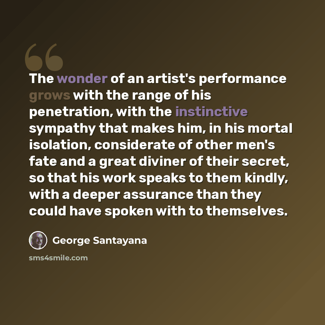 “The wonder of an artist's performance grows with the range of his penetration, with the instinctive sympathy that makes him, in his mortal isolation, considerate of other men's fate and a great diviner of their secret, so that his work speaks to them kindly, with a deeper assurance than they could…” quote by George Santayana