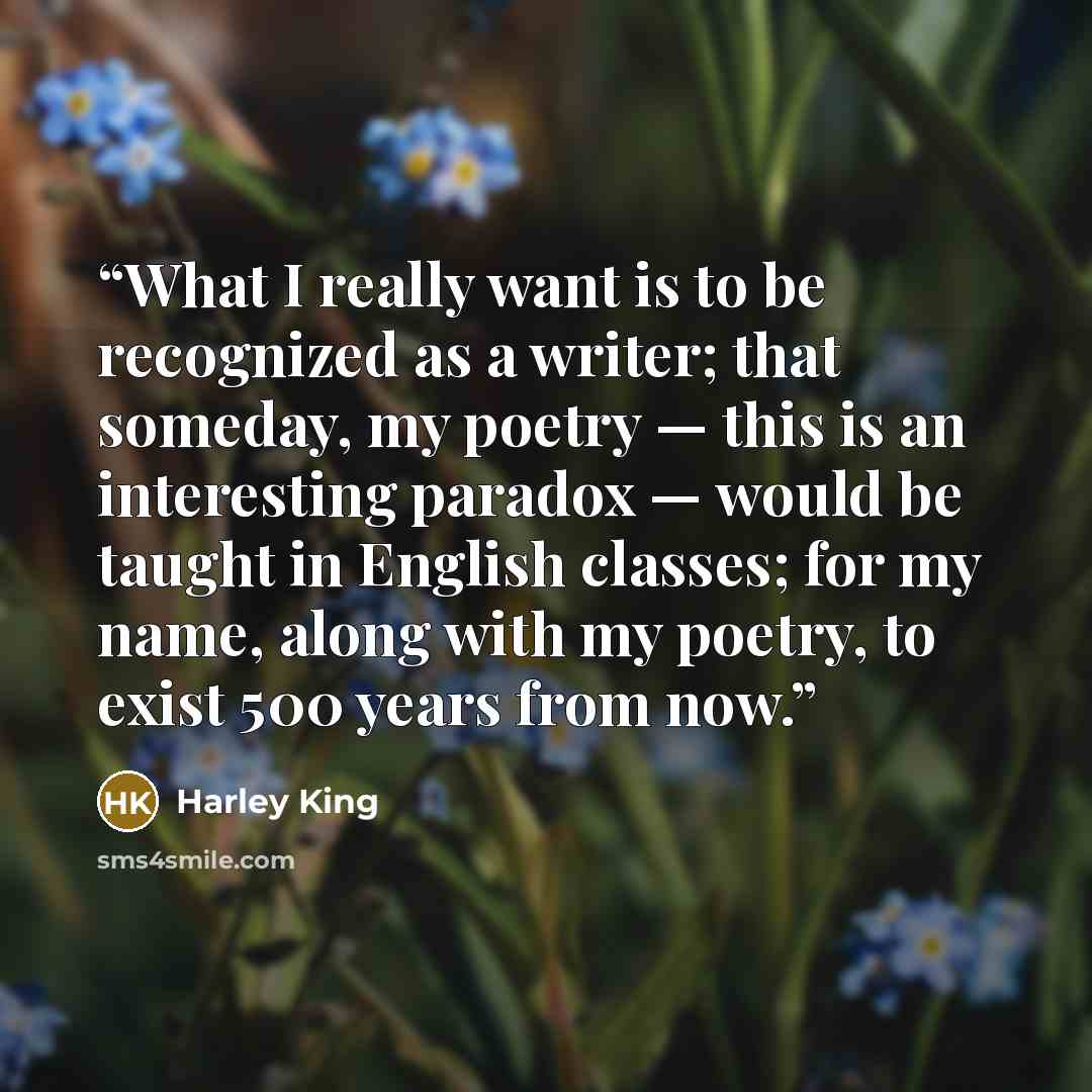 “What I really want is to be recognized as a writer; that someday, my poetry — this is an interesting paradox — would be taught in English classes; for my name, along with my poetry, to exist 500 years from now.” quote by Harley King