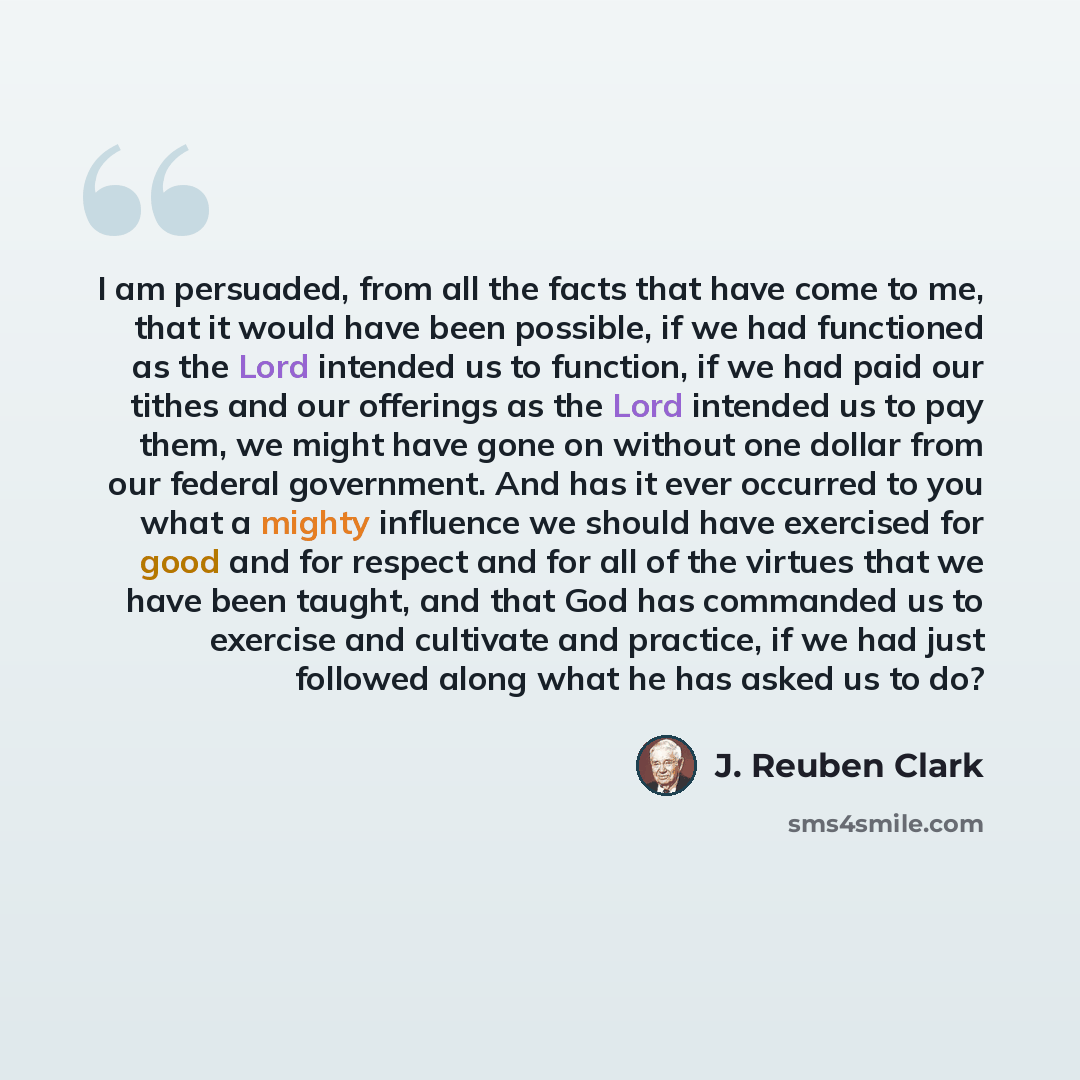 “I am persuaded, from all the facts that have come to me, that it would have been possible, if we had functioned as the Lord intended us to function, if we had paid our tithes and our offerings as the Lord intended us to pay them, we might have gone on without one dollar from our federal…” quote by J. Reuben Clark