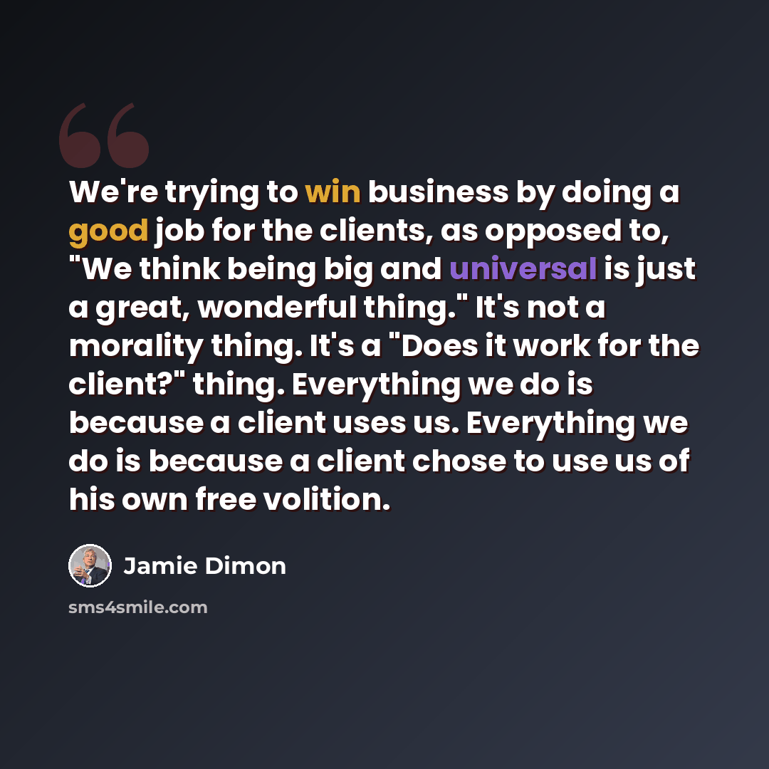 “We're trying to win business by doing a good job for the clients, as opposed to, "We think being big and universal is just a great, wonderful thing." It's not a morality thing. It's a "Does it work for the client?" thing. Everything we do is because a client uses us. Everything we do is because a…” quote by Jamie Dimon