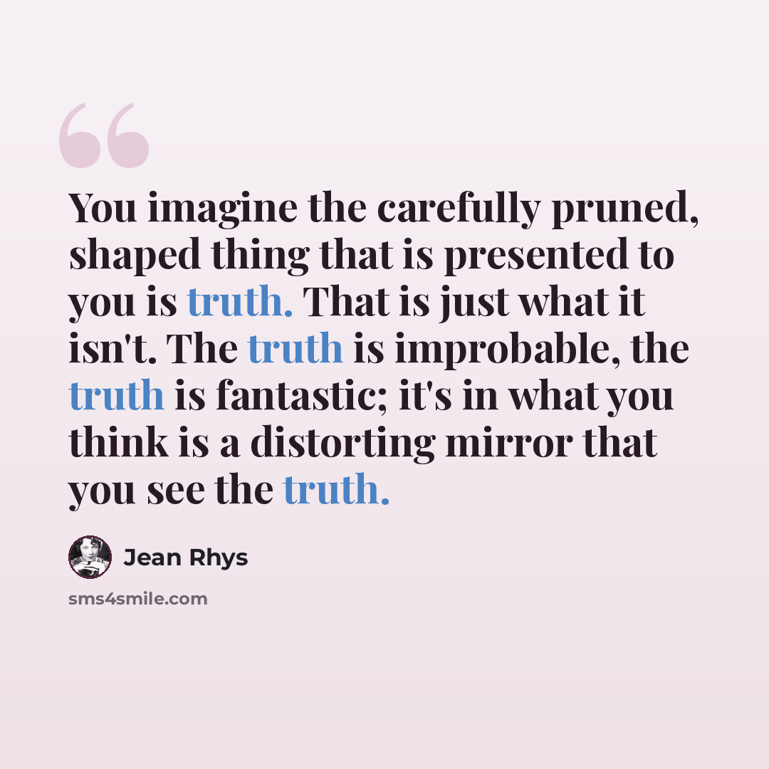 “You imagine the carefully pruned, shaped thing that is presented to you is truth. That is just what it isn't. The truth is improbable, the truth is fantastic; it's in what you think is a distorting mirror that you see the truth.” quote by Jean Rhys