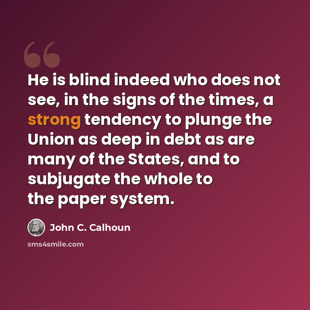 “He is blind indeed who does not see, in the signs of the times, a strong tendency to plunge the Union as deep in debt as are many of the States, and to subjugate the whole to the paper system.” quote by John C. Calhoun