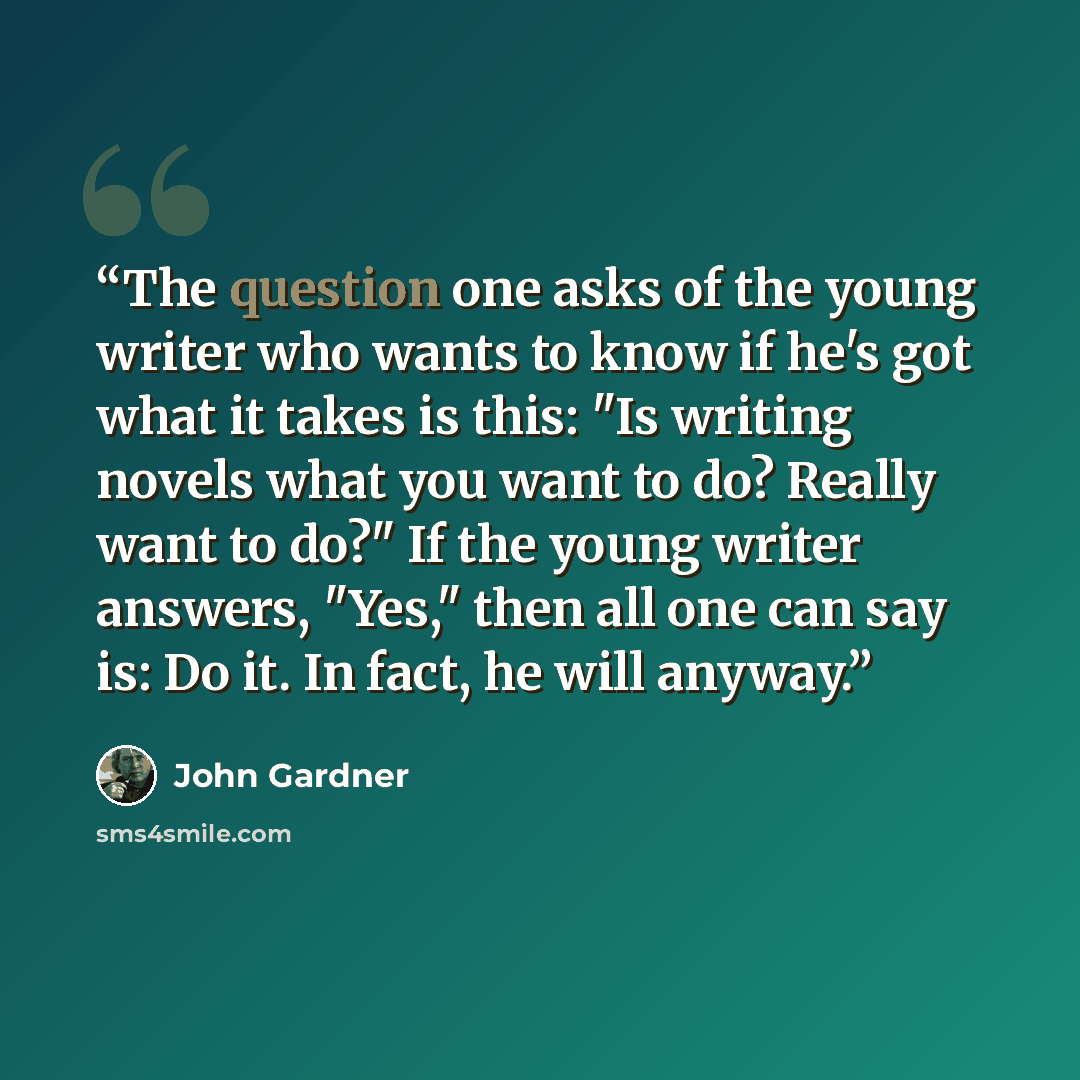 “The question one asks of the young writer who wants to know if he's got what it takes is this: "Is writing novels what you want to do? Really want to do?" If the young writer answers, "Yes," then all one can say is: Do it. In fact, he will anyway.” quote by John Gardner