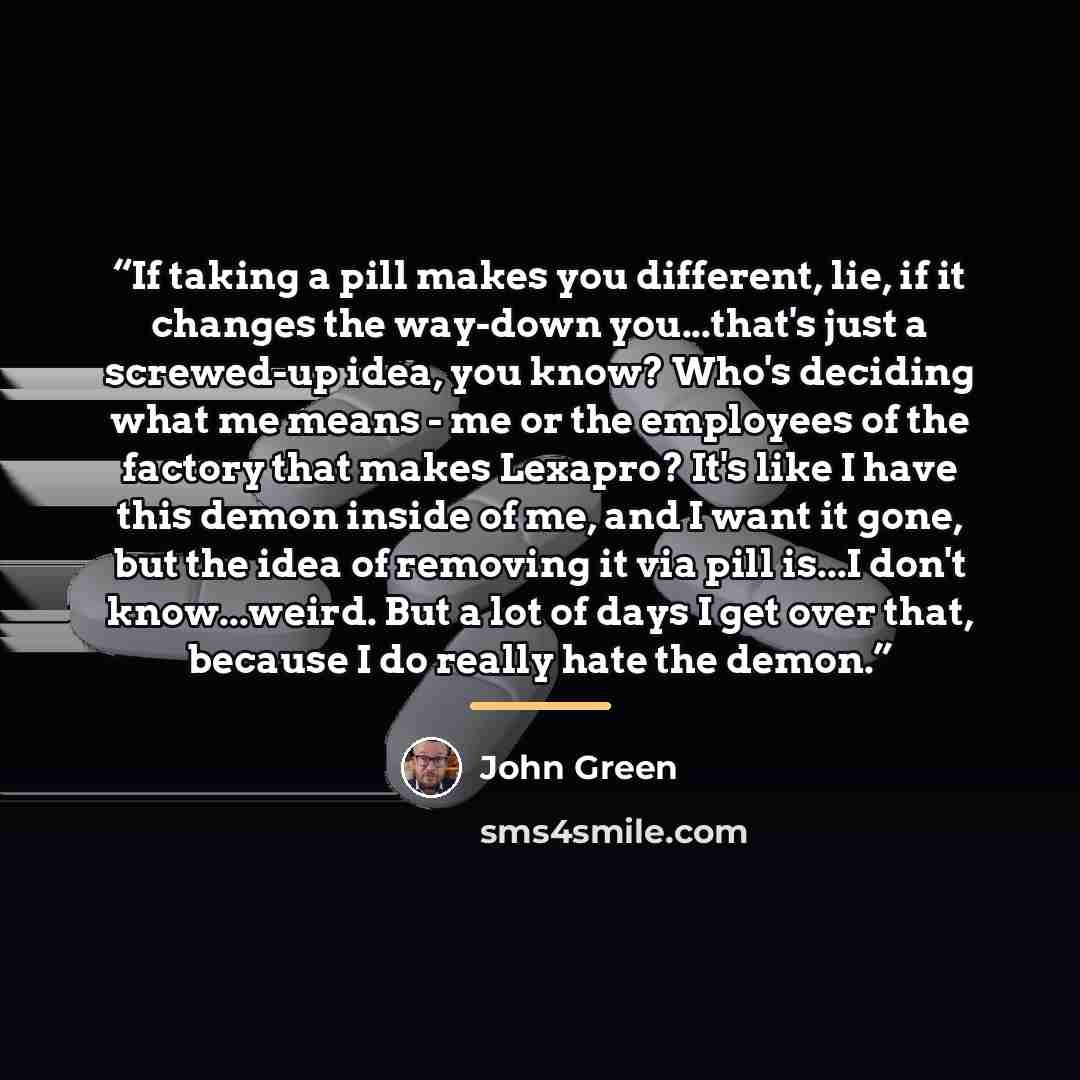 “If taking a pill makes you different, lie, if it changes the way-down you...that's just a screwed-up idea, you know? Who's deciding what me means - me or the employees of the factory that makes Lexapro? It's like I have this demon inside of me, and I want it gone, but the idea of removing it via…” quote by John Green