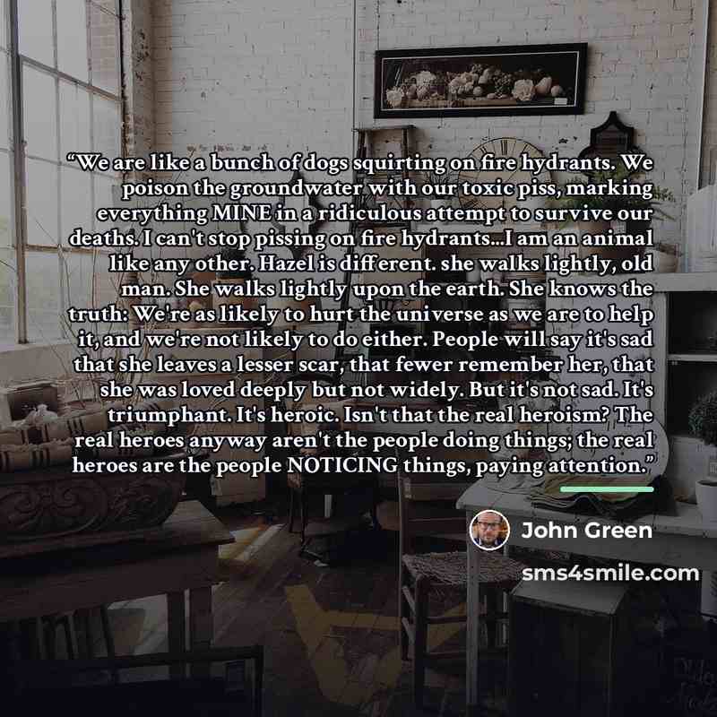 “We are like a bunch of dogs squirting on fire hydrants. We poison the groundwater with our toxic piss, marking everything MINE in a ridiculous attempt to survive our deaths. I can't stop pissing on fire hydrants...I am an animal like any other. Hazel is different. she walks lightly, old man. She…” quote by John Green