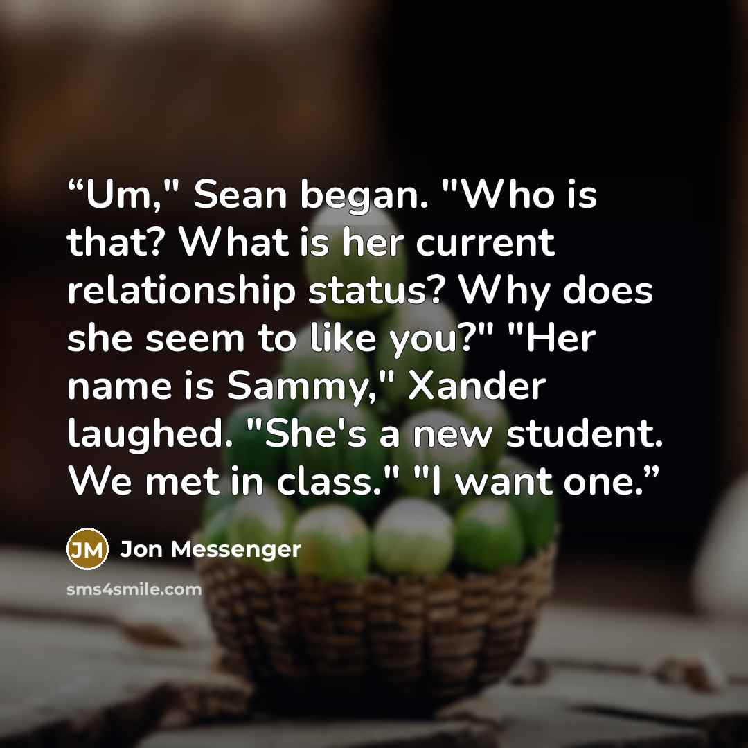 “Um," Sean began. "Who is that? What is her current relationship status? Why does she seem to like you?" "Her name is Sammy," Xander laughed. "She's a new student. We met in class." "I want one.” quote by Jon Messenger