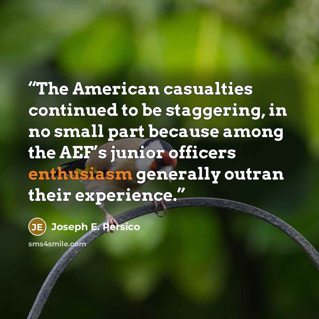 “The American casualties continued to be staggering, in no small part because among the AEF’s junior officers enthusiasm generally outran their experience.” quote by Joseph E. Persico