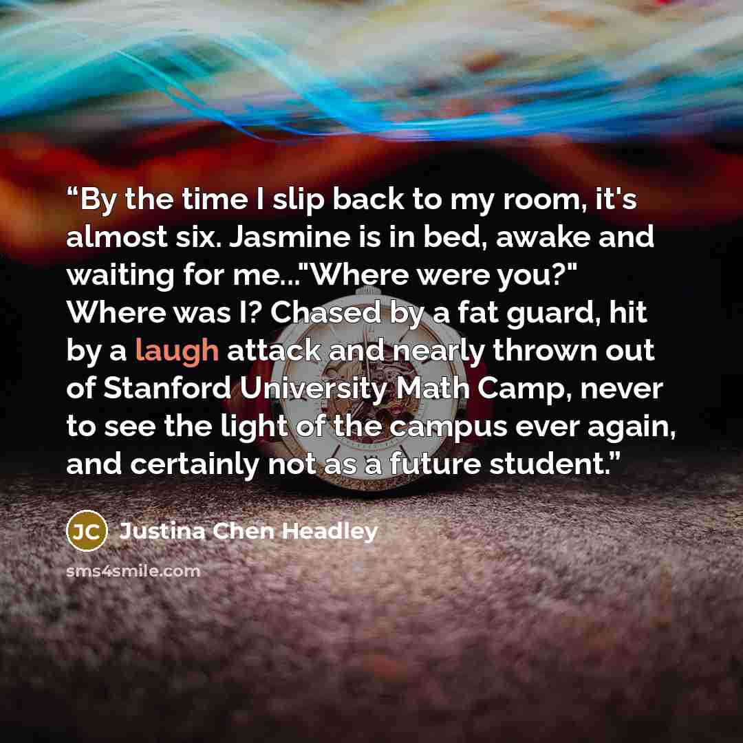 “By the time I slip back to my room, it's almost six. Jasmine is in bed, awake and waiting for me..."Where were you?" Where was I? Chased by a fat guard, hit by a laugh attack and nearly thrown out of Stanford University Math Camp, never to see the light of the campus ever again, and certainly not…” quote by Justina Chen Headley