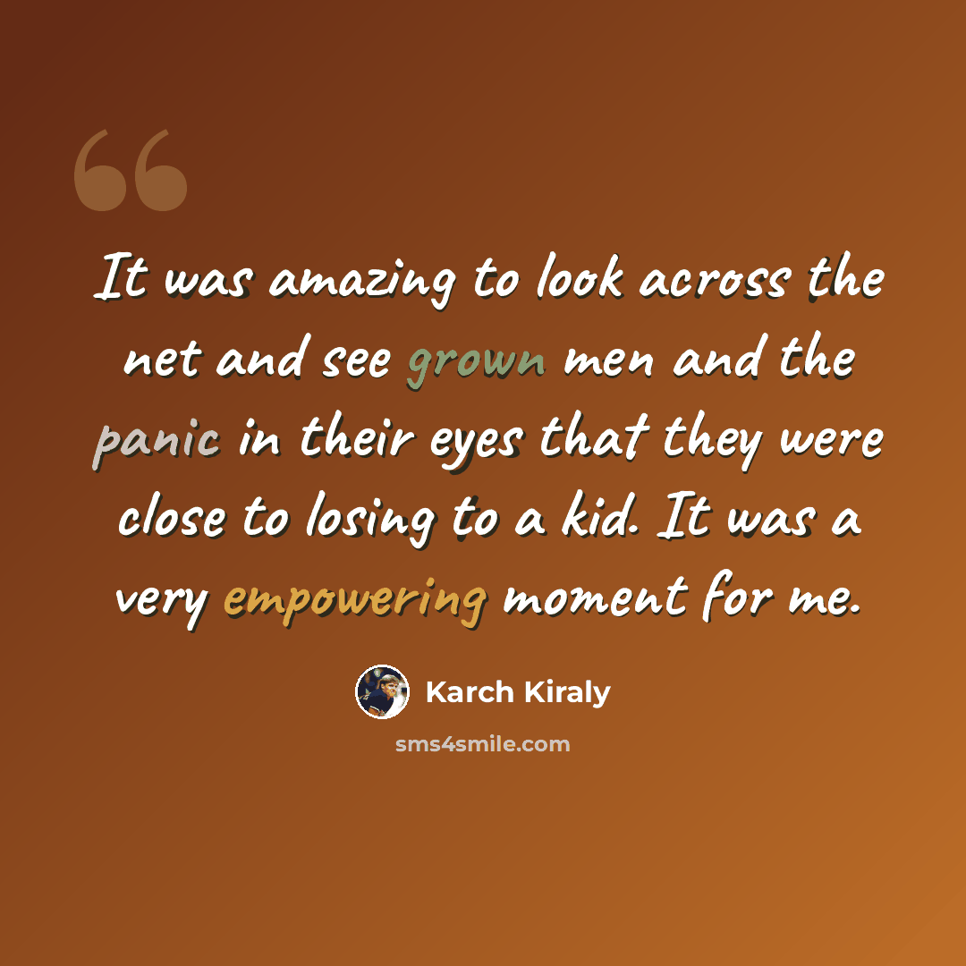 “It was amazing to look across the net and see grown men and the panic in their eyes that they were close to losing to a kid. It was a very empowering moment for me.” quote by Karch Kiraly