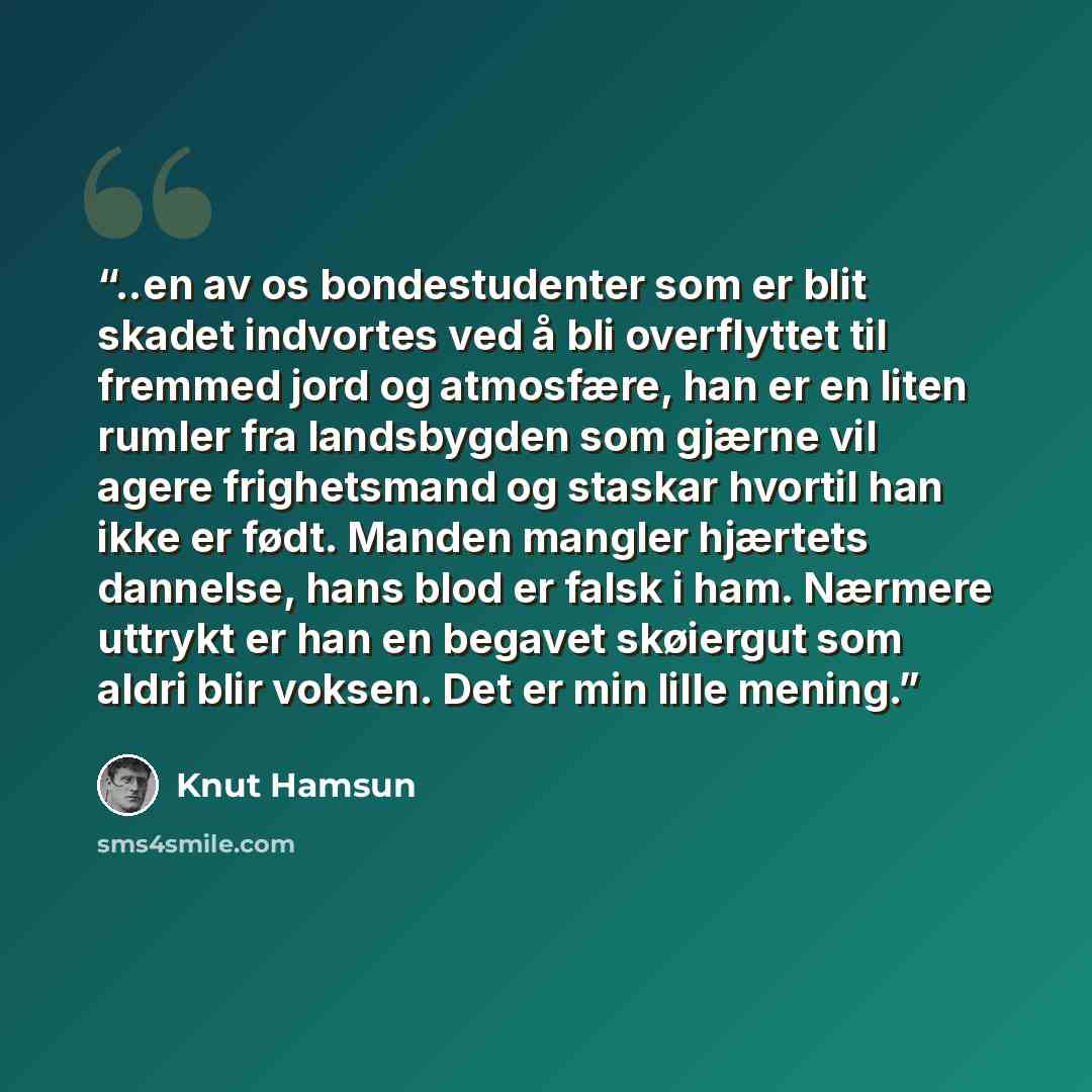 “..en av os bondestudenter som er blit skadet indvortes ved å bli overflyttet til fremmed jord og atmosfære, han er en liten rumler fra landsbygden som gjærne vil agere frighetsmand og staskar hvortil han ikke er født. Manden mangler hjærtets dannelse, hans blod er falsk i ham. Nærmere uttrykt er…” quote by Knut Hamsun