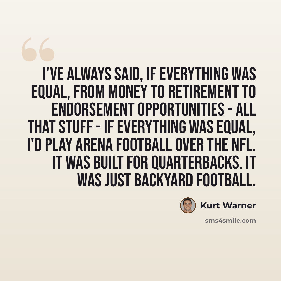“I've always said, if everything was equal, from money to retirement to endorsement opportunities - all that stuff - if everything was equal, I'd play Arena football over the NFL. It was built for quarterbacks. It was just backyard football.” quote by Kurt Warner