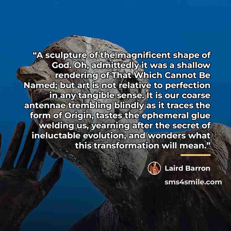 “A sculpture of the magnificent shape of God. Oh, admittedly it was a shallow rendering of That Which Cannot Be Named; but art is not relative to perfection in any tangible sense. It is our coarse antennae trembling blindly as it traces the form of Origin, tastes the ephemeral glue welding us…” quote by Laird Barron
