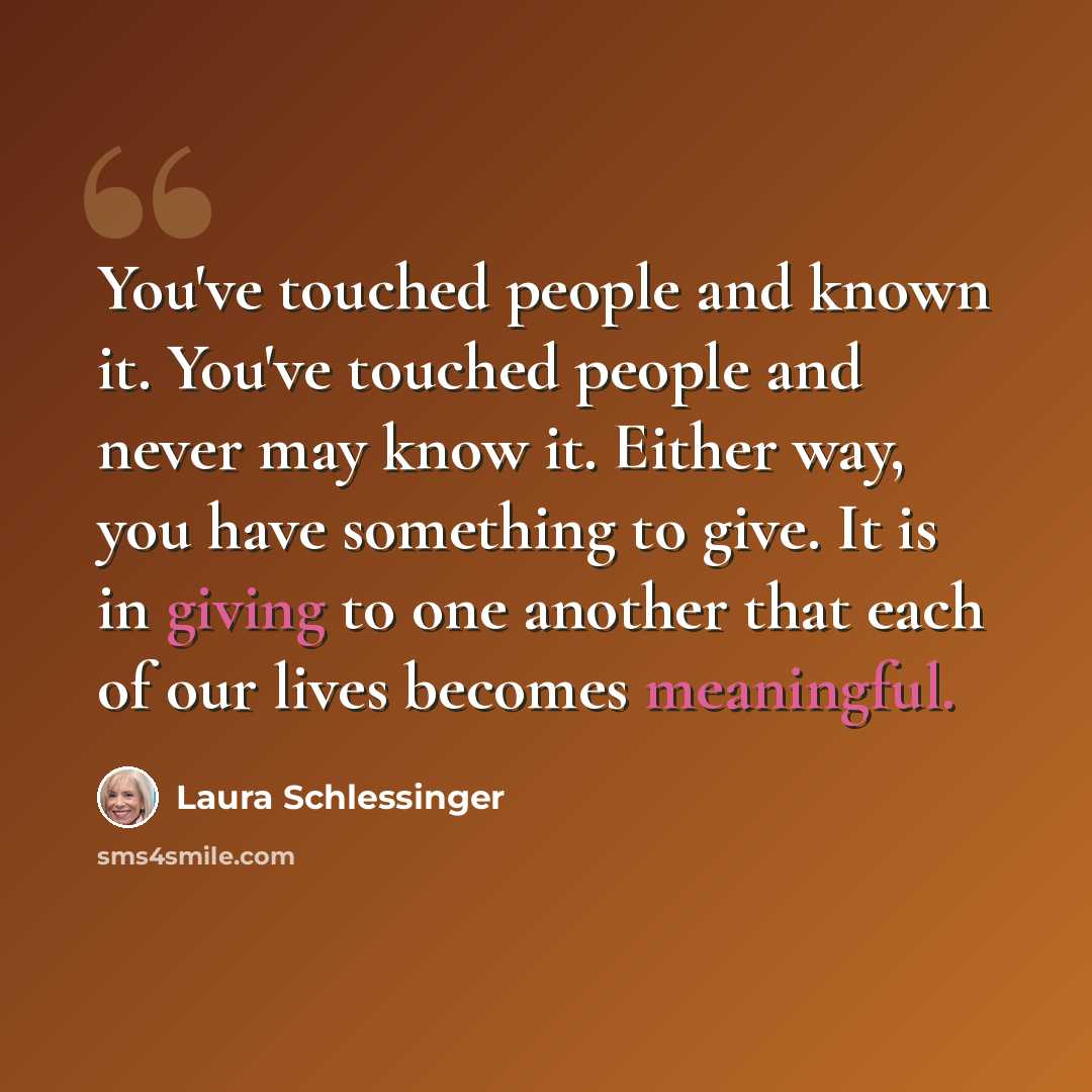 “You've touched people and known it. You've touched people and never may know it. Either way, you have something to give. It is in giving to one another that each of our lives becomes meaningful.” quote by Laura Schlessinger