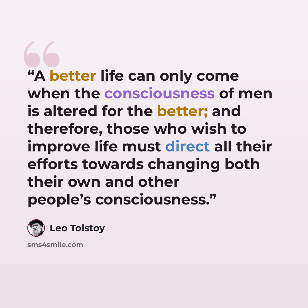 “A better life can only come when the consciousness of men is altered for the better; and therefore, those who wish to improve life must direct all their efforts towards changing both their own and other people’s consciousness.” quote by Leo Tolstoy