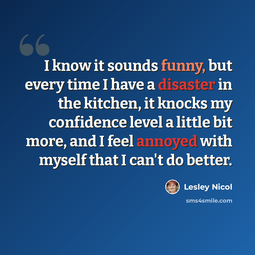 “I know it sounds funny, but every time I have a disaster in the kitchen, it knocks my confidence level a little bit more, and I feel annoyed with myself that I can't do better.” quote by Lesley Nicol