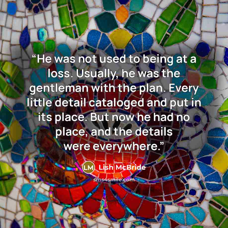 “He was not used to being at a loss. Usually, he was the gentleman with the plan. Every little detail cataloged and put in its place. But now he had no place, and the details were everywhere.” quote by Lish McBride