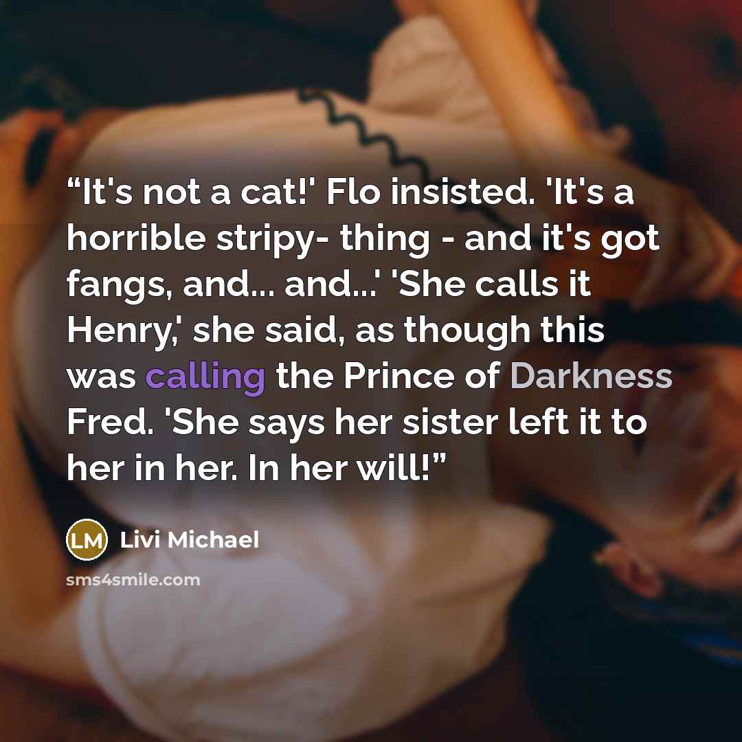 “It's not a cat!' Flo insisted. 'It's a horrible stripy- thing - and it's got fangs, and... and...' 'She calls it Henry,' she said, as though this was calling the Prince of Darkness Fred. 'She says her sister left it to her in her. In her will!” quote by Livi Michael