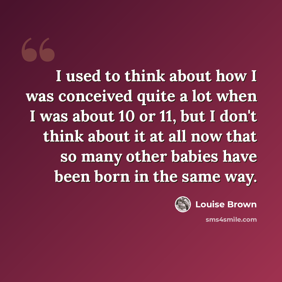 “I used to think about how I was conceived quite a lot when I was about 10 or 11, but I don't think about it at all now that so many other babies have been born in the same way.” quote by Louise Brown