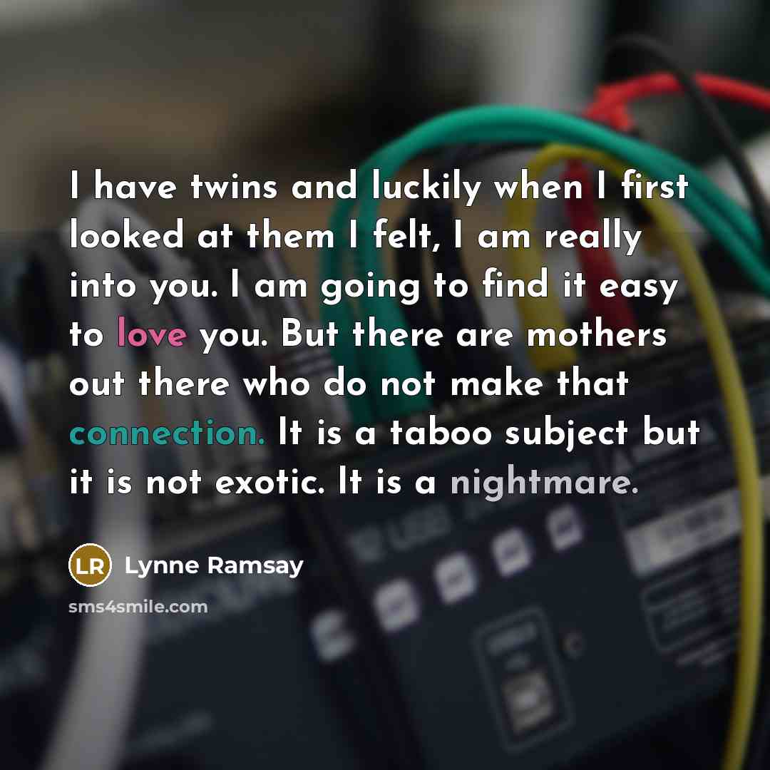 “I have twins and luckily when I first looked at them I felt, I am really into you. I am going to find it easy to love you. But there are mothers out there who do not make that connection. It is a taboo subject but it is not exotic. It is a nightmare.” quote by Lynne Ramsay