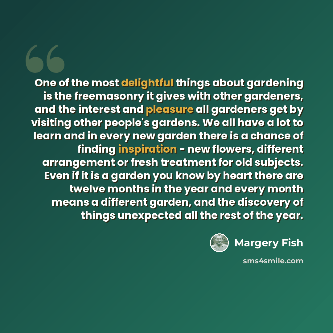 “One of the most delightful things about gardening is the freemasonry it gives with other gardeners, and the interest and pleasure all gardeners get by visiting other people's gardens. We all have a lot to learn and in every new garden there is a chance of finding inspiration - new flowers…” quote by Margery Fish