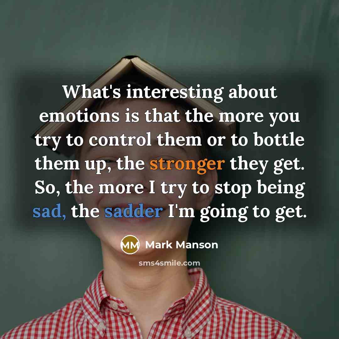 “What's interesting about emotions is that the more you try to control them or to bottle them up, the stronger they get. So, the more I try to stop being sad, the sadder I'm going to get.” quote by Mark Manson