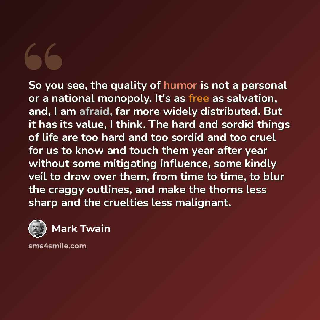 “So you see, the quality of humor is not a personal or a national monopoly. It's as free as salvation, and, I am afraid, far more widely distributed. But it has its value, I think. The hard and sordid things of life are too hard and too sordid and too cruel for us to know and touch them year after…” quote by Mark Twain