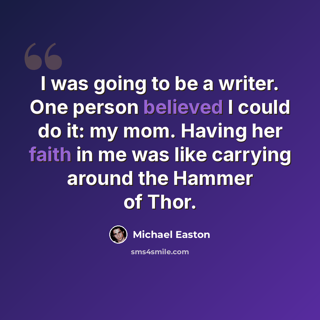“I was going to be a writer. One person believed I could do it: my mom. Having her faith in me was like carrying around the Hammer of Thor.” quote by Michael Easton