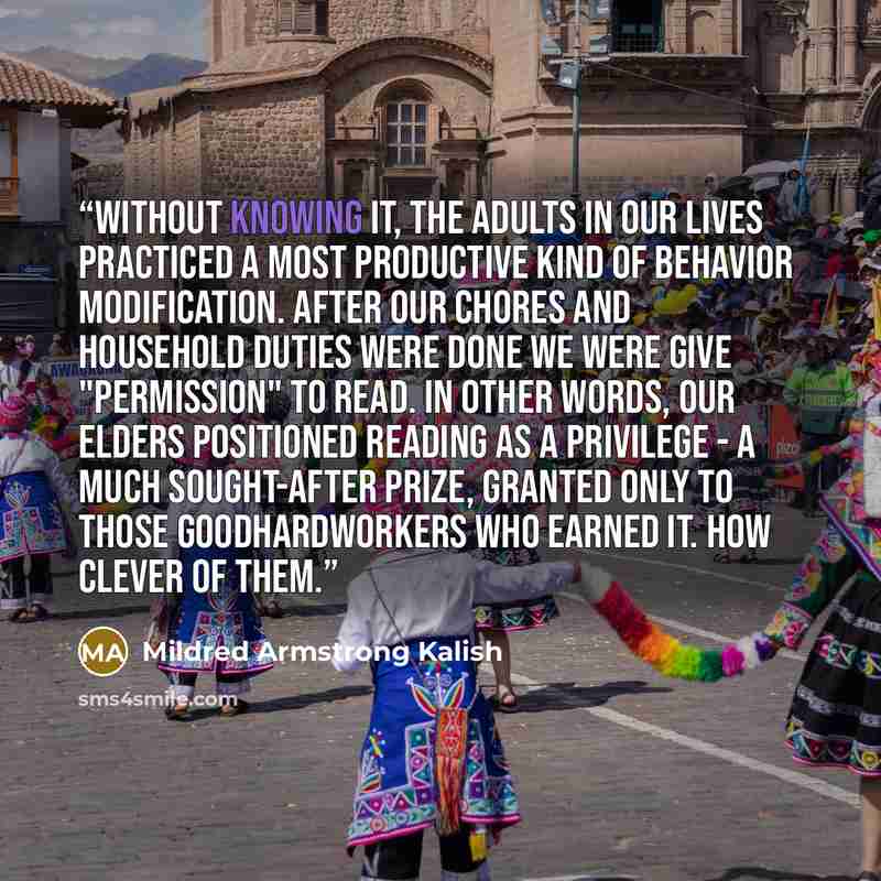 “Without knowing it, the adults in our lives practiced a most productive kind of behavior modification. After our chores and household duties were done we were give "permission" to read. In other words, our elders positioned reading as a privilege - a much sought-after prize, granted only to those…” quote by Mildred Armstrong Kalish