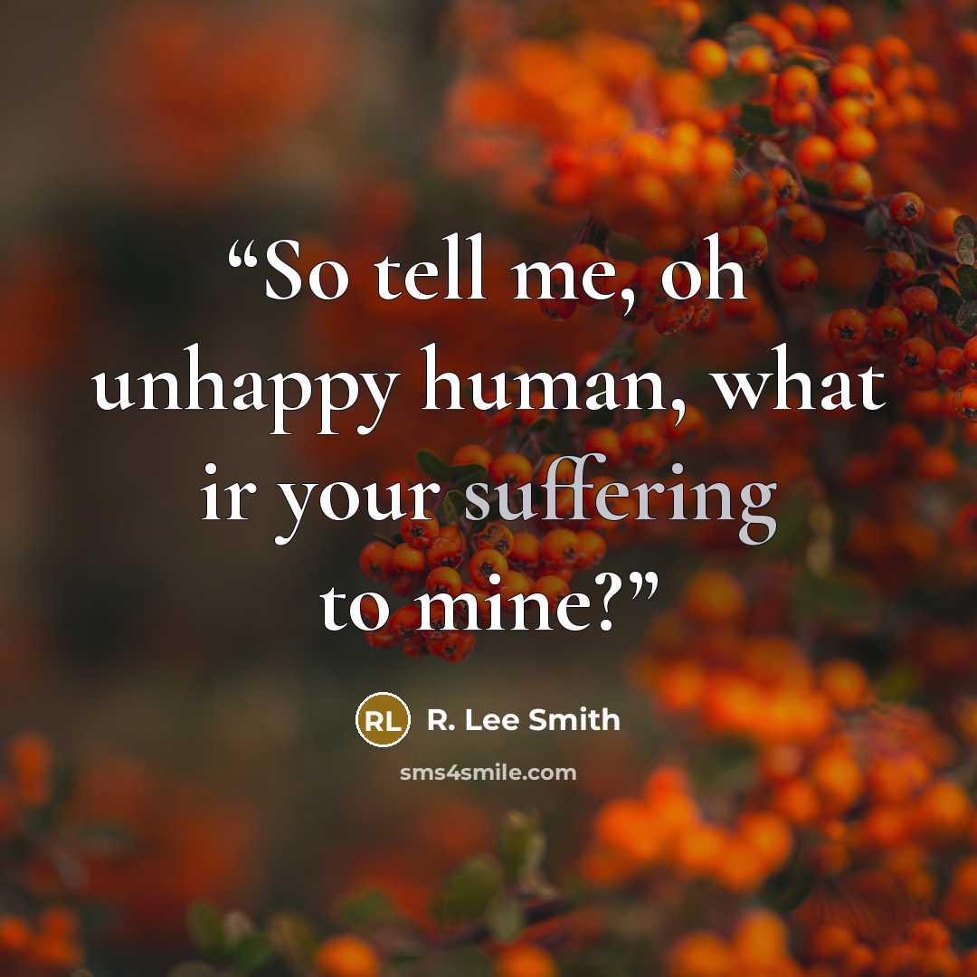 “So tell me, oh unhappy human, what ir your suffering to mine?” quote by R. Lee Smith