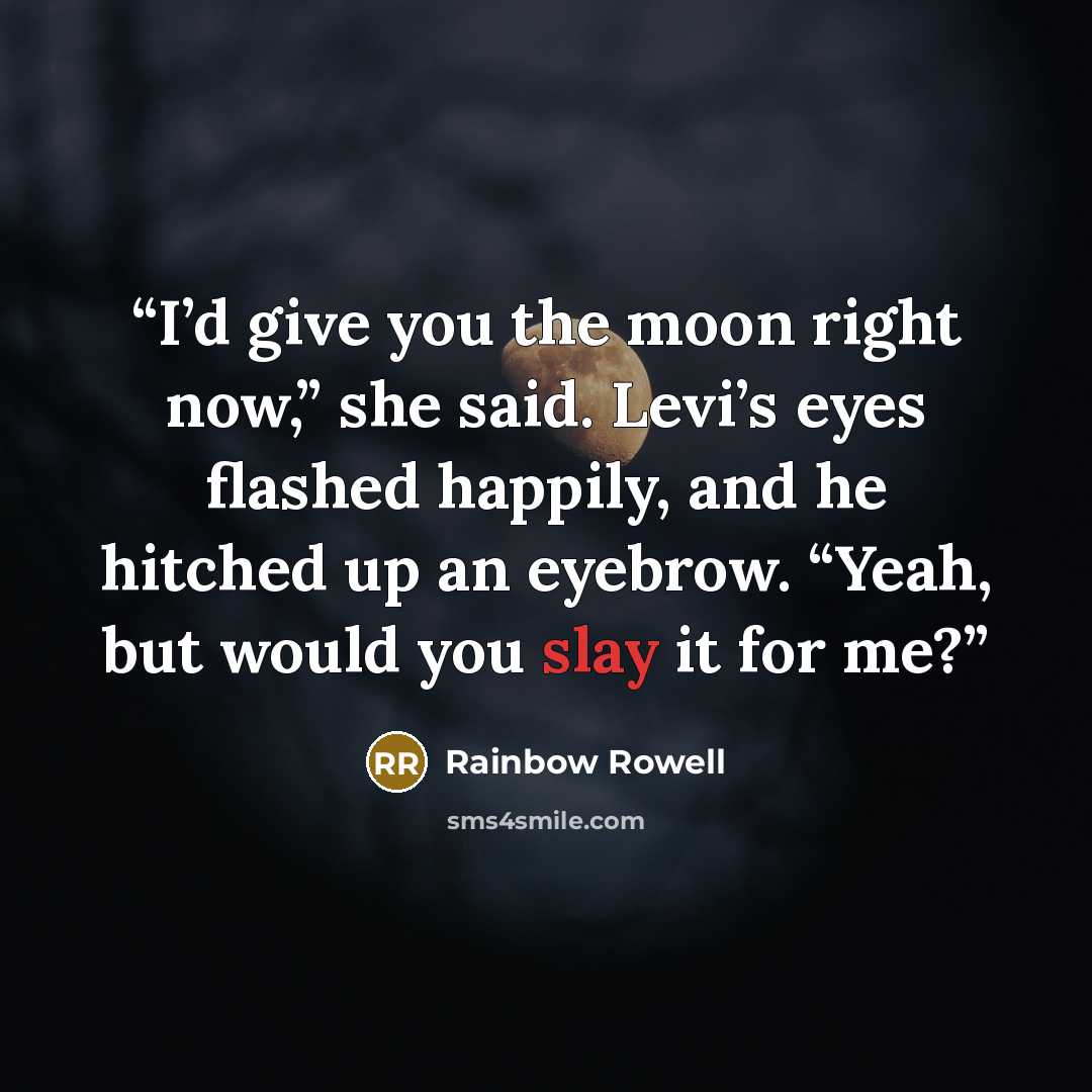 “I’d give you the moon right now,” she said. Levi’s eyes flashed happily, and he hitched up an eyebrow. “Yeah, but would you slay it for me?” quote by Rainbow Rowell