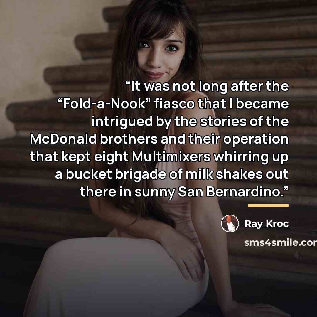 “It was not long after the “Fold-a-Nook” fiasco that I became intrigued by the stories of the McDonald brothers and their operation that kept eight Multimixers whirring up a bucket brigade of milk shakes out there in sunny San Bernardino.” quote by Ray Kroc