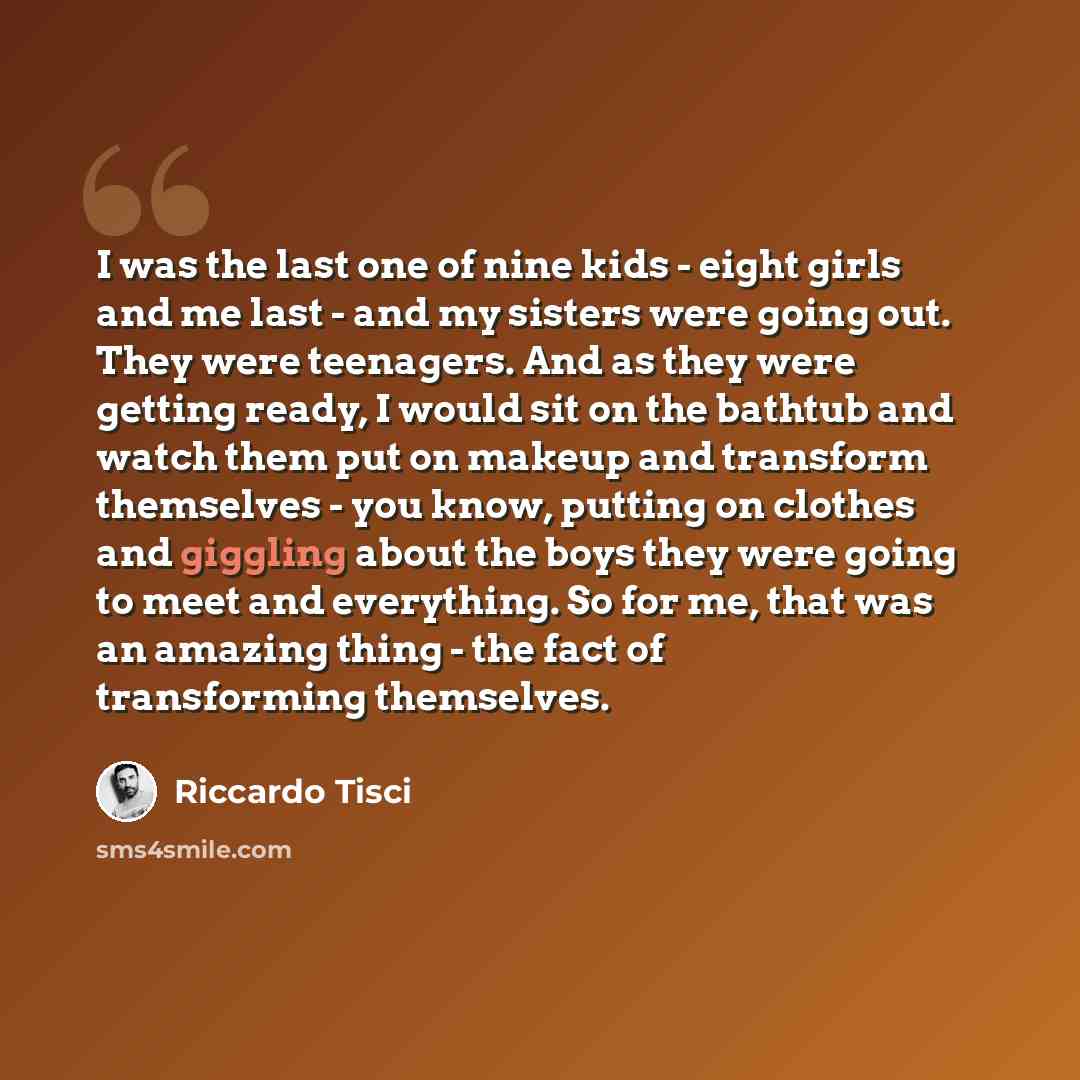 “I was the last one of nine kids - eight girls and me last - and my sisters were going out. They were teenagers. And as they were getting ready, I would sit on the bathtub and watch them put on makeup and transform themselves - you know, putting on clothes and giggling about the boys they were…” quote by Riccardo Tisci