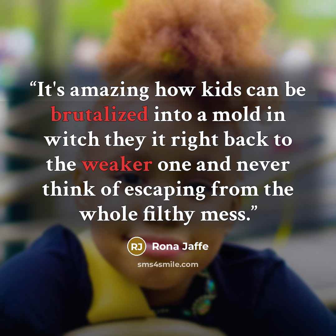 “It's amazing how kids can be brutalized into a mold in witch they it right back to the weaker one and never think of escaping from the whole filthy mess.” quote by Rona Jaffe