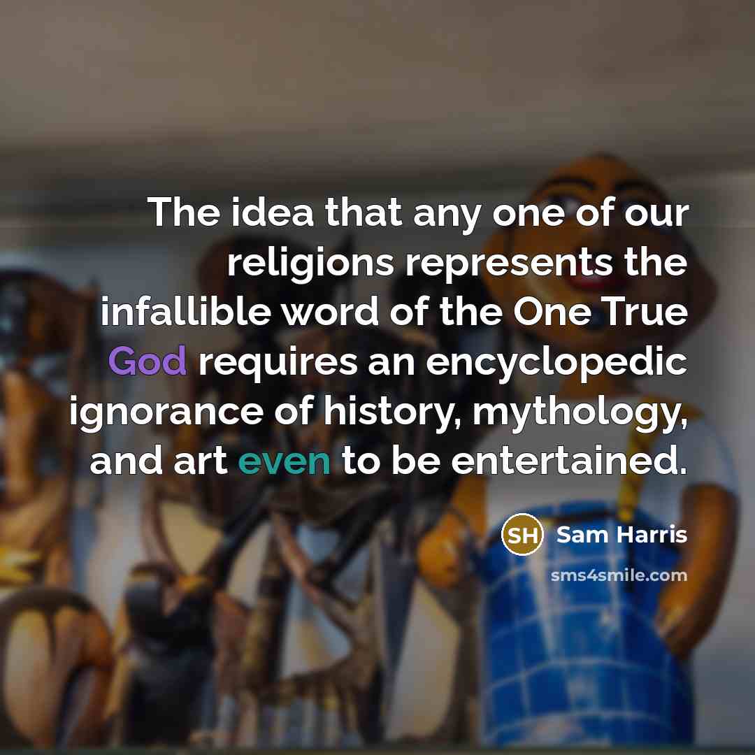 “The idea that any one of our religions represents the infallible word of the One True God requires an encyclopedic ignorance of history, mythology, and art even to be entertained.” quote by Sam Harris