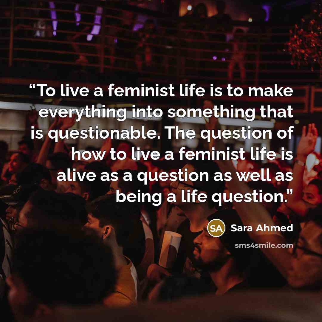 “To live a feminist life is to make everything into something that is questionable. The question of how to live a feminist life is alive as a question as well as being a life question.” quote by Sara Ahmed