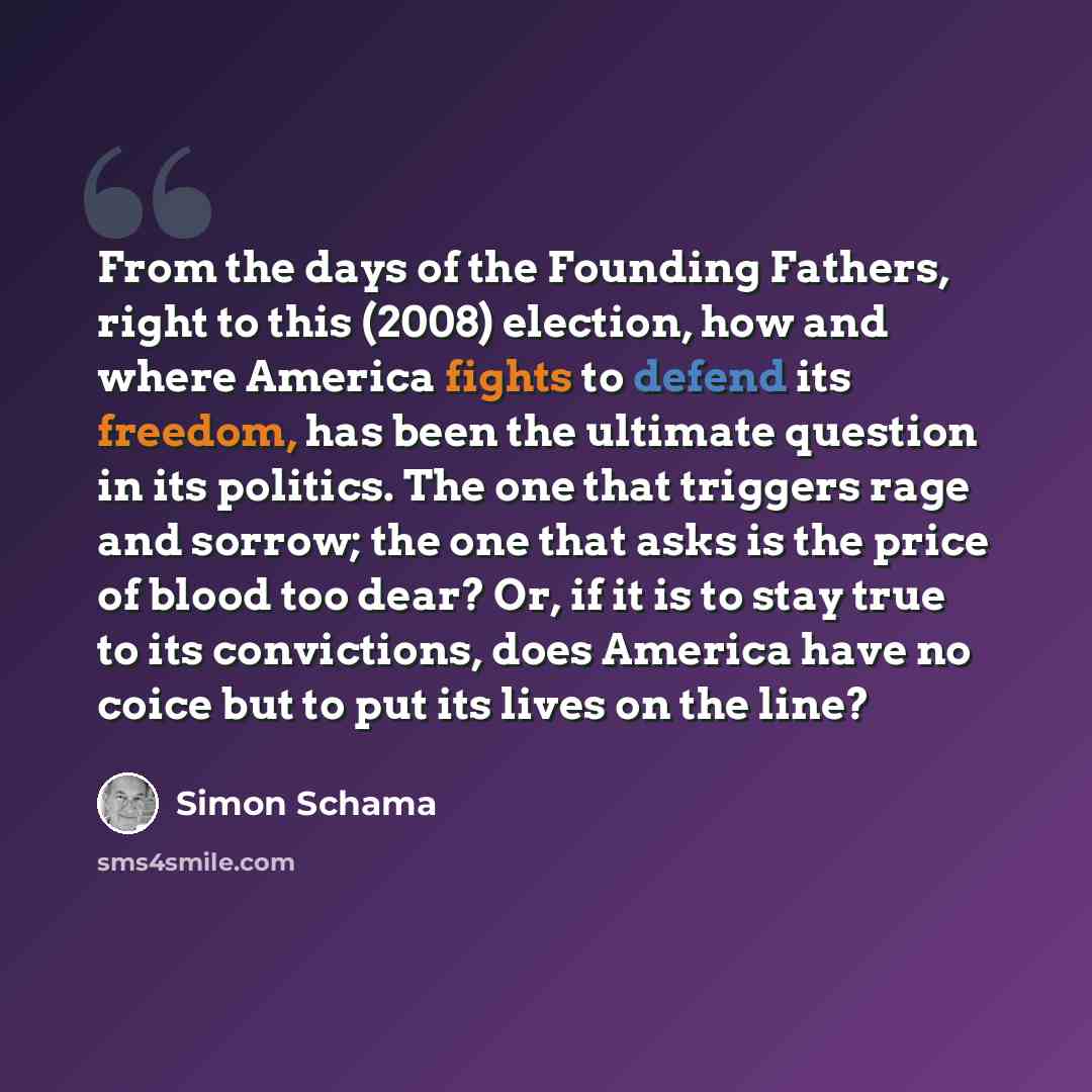 “From the days of the Founding Fathers, right to this (2008) election, how and where America fights to defend its freedom, has been the ultimate question in its politics. The one that triggers rage and sorrow; the one that asks is the price of blood too dear? Or, if it is to stay true to its…” quote by Simon Schama