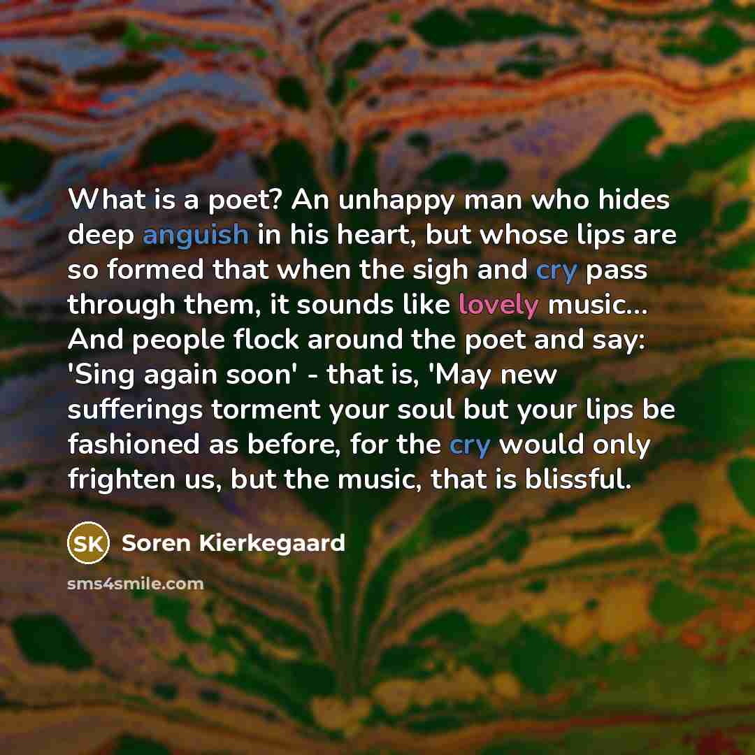 “What is a poet? An unhappy man who hides deep anguish in his heart, but whose lips are so formed that when the sigh and cry pass through them, it sounds like lovely music… And people flock around the poet and say: 'Sing again soon' - that is, 'May new sufferings torment your soul but your lips be…” quote by Soren Kierkegaard