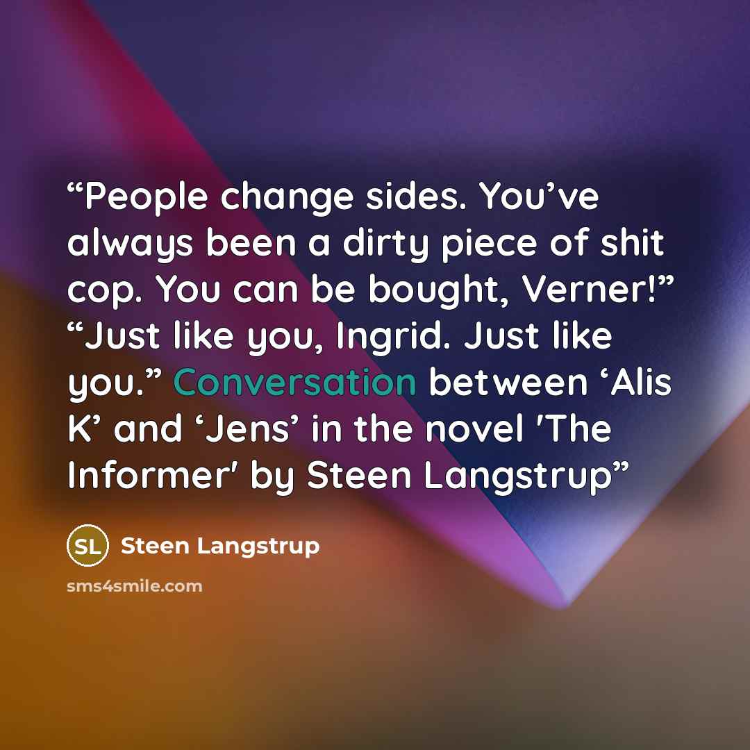 “People change sides. You’ve always been a dirty piece of shit cop. You can be bought, Verner!” “Just like you, Ingrid. Just like you.” Conversation between ‘Alis K’ and ‘Jens’ in the novel 'The Informer' by Steen Langstrup” quote by Steen Langstrup