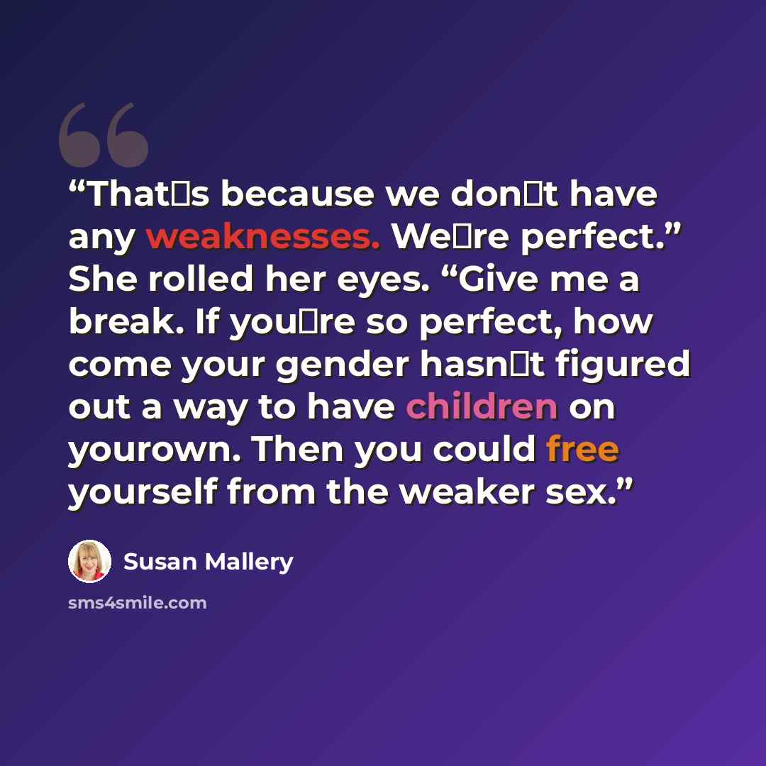 “That‟s because we don‟t have any weaknesses. We‟re perfect.” She rolled her eyes. “Give me a break. If you‟re so perfect, how come your gender hasn‟t figured out a way to have children on yourown. Then you could free yourself from the weaker sex.” quote by Susan Mallery